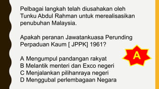 Pelbagai langkah telah diusahakan oleh
Tunku Abdul Rahman untuk merealisasikan
penubuhan Malaysia.
Apakah peranan Jawatankuasa Perunding
Perpaduan Kaum [ JPPK] 1961?
A Mengumpul pandangan rakyat
B Melantik menteri dan Exco negeri
C Menjalankan pilihanraya negeri
D Menggubal perlembagaan Negara
A
 