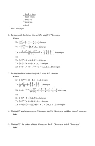 =
lim 2 + lim o
lim 1 + lim o
=
lim 2 + o
lim 1 + o
= lim 2
Maka Konvergen
2. Berikan contoh dua barisan divergen X, Y, tetapi X + Y konvergen.
Contoh:
X =
(−n)n
(n+1)
= (−
1
2
,
2
3
, −
3
4
,
4
5
, … ) divergen
Y =
n(−1)n−1
+n
(n+1)
= (1,0,
6
4
, 0, … ) divergen
X + Y =
(−n)n
+ n(−1)n−1
+ n
(n + 1)
= (
1
2
,
2
3
,
3
4
,
4
5
, … ) konvergen
dan
X = (−1)n
+ 1 = (0, 2, 0,2, … ) divergen
Y = (−1)n−1
+ 1 = (2, 0,2, 0, … ) divergen
X + Y = (−1)n
+ (−1)n−1
+ 2 = (2, 2, 2,2, … ) konvergen
3. Berikan contohdua barisan divergen X, Y, tetapi X ∙ Y konvergen.
Contoh:
X = (−1)n−1
= (1, −1, 1,−1, … ) divergen
Y =
(−n)n
(n + 1)
= (−
1
2
,
2
3
, −
3
4
,
4
5
, … )divergen
X + Y = (−1)n−1
∙
(−n)n
(n + 1)
= (−
1
2
, −
2
3
, −
3
4
, −
4
5
, … ) konvergen
dan
X = (−1)n
+ 1 = (0, 2, 0,2, … ) divergen
Y = (−1)n−1
+ 1 = (2, 0,2, 0, … ) divergen
X + Y = ((−1)n
+ 1)((−1)n−1
+ 1) = (0,0, 0, 0, … ) konvergen
4. MisalkanX, Y dua barisan sehingga X konvergen dan X + Y konvergen, tunjukkan bahwa Y konvergen.
Bukti:
5. Misalkan𝑋, 𝑌 dua barisan sehingga 𝑋 konvergen dan 𝑋 ∙ 𝑌 konvergen, apakah 𝑌 konvergen?
Bukti:
 