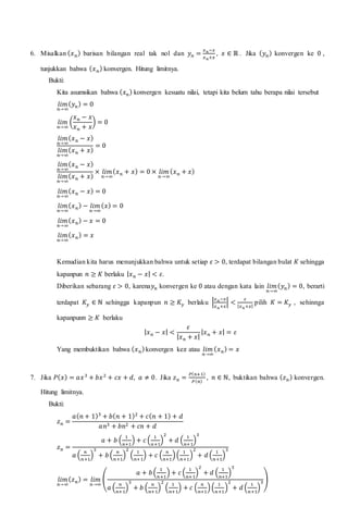 6. Misalkan ( 𝑥 𝑛) barisan bilangan real tak nol dan 𝑦 𝑛 =
𝑥 𝑛−𝑥
𝑥 𝑛+𝑥
, 𝑥 ∈ ℝ . Jika ( 𝑦 𝑛) konvergen ke 0 ,
tunjukkan bahwa ( 𝑥 𝑛) konvergen. Hitung limitnya.
Bukti:
Kita asumsikan bahwa ( 𝑥 𝑛) konvergen kesuatu nilai, tetapi kita belum tahu berapa nilai tersebut
𝑙𝑖𝑚
𝑛→∞
( 𝑦 𝑛) = 0
𝑙𝑖𝑚
𝑛→∞
(
𝑥 𝑛 − 𝑥
𝑥 𝑛 + 𝑥
) = 0
𝑙𝑖𝑚
𝑛→∞
( 𝑥 𝑛 − 𝑥)
𝑙𝑖𝑚
𝑛→∞
( 𝑥 𝑛 + 𝑥)
= 0
𝑙𝑖𝑚
𝑛→∞
( 𝑥 𝑛 − 𝑥)
𝑙𝑖𝑚
𝑛→∞
( 𝑥 𝑛 + 𝑥)
× 𝑙𝑖𝑚
𝑛→∞
( 𝑥 𝑛 + 𝑥) = 0 × 𝑙𝑖𝑚
𝑛→∞
( 𝑥 𝑛 + 𝑥)
𝑙𝑖𝑚
𝑛→∞
( 𝑥 𝑛 − 𝑥) = 0
𝑙𝑖𝑚
𝑛→∞
( 𝑥 𝑛) − 𝑙𝑖𝑚
𝑛→∞
( 𝑥) = 0
𝑙𝑖𝑚
𝑛→∞
( 𝑥 𝑛) − 𝑥 = 0
𝑙𝑖𝑚
𝑛→∞
( 𝑥 𝑛) = 𝑥
Kemudian kita harus menunjukkan bahwa untuk setiap 𝜀 > 0, terdapat bilangan bulat 𝐾 sehingga
kapanpun 𝑛 ≥ 𝐾 berlaku | 𝑥 𝑛 − 𝑥| < 𝜀.
Diberikan sebarang 𝜀 > 0, karena𝑦 𝑛 konvergen ke 0 atau dengan kata lain 𝑙𝑖𝑚
𝑛→∞
( 𝑦 𝑛) = 0, berarti
terdapat 𝐾𝑦 ∈ ℕ sehingga kapanpun 𝑛 ≥ 𝐾𝑦 berlaku |
𝑥 𝑛−𝑥
𝑥 𝑛+𝑥
| <
𝜀
| 𝑥 𝑛+𝑥|
pilih 𝐾 = 𝐾𝑦 , sehinnga
kapanpun𝑛 ≥ 𝐾 berlaku
| 𝑥 𝑛 − 𝑥| <
𝜀
| 𝑥 𝑛 + 𝑥|
| 𝑥 𝑛 + 𝑥| = 𝜀
Yang membuktikan bahwa ( 𝑥 𝑛)konvergen ke𝑥 atau 𝑙𝑖𝑚
𝑛→∞
( 𝑥 𝑛) = 𝑥
7. Jika 𝑃( 𝑥) = 𝑎𝑥3
+ 𝑏𝑥2
+ 𝑐𝑥 + 𝑑, 𝑎 ≠ 0. Jika 𝑧 𝑛 =
𝑃( 𝑛+1)
𝑃( 𝑛)
, 𝑛 ∈ ℕ, buktikan bahwa ( 𝑧 𝑛) konvergen.
Hitung limitnya.
Bukti:
𝑧 𝑛 =
𝑎( 𝑛 + 1)3
+ 𝑏( 𝑛 + 1)2
+ 𝑐( 𝑛 + 1) + 𝑑
𝑎𝑛3 + 𝑏𝑛2 + 𝑐𝑛 + 𝑑
𝑧 𝑛 =
𝑎 + 𝑏 (
1
𝑛+1
) + 𝑐 (
1
𝑛+1
)
2
+ 𝑑 (
1
𝑛+1
)
3
𝑎 (
𝑛
𝑛+1
)
3
+ 𝑏(
𝑛
𝑛+1
)
2
(
1
𝑛+1
) + 𝑐 (
𝑛
𝑛+1
)(
1
𝑛+1
)
2
+ 𝑑 (
1
𝑛+1
)
3
𝑙𝑖𝑚
𝑛→∞
( 𝑧 𝑛) = 𝑙𝑖𝑚
𝑛→∞
(
𝑎 + 𝑏(
1
𝑛+1
) + 𝑐 (
1
𝑛+1
)
2
+ 𝑑 (
1
𝑛+1
)
3
𝑎 (
𝑛
𝑛+1
)
3
+ 𝑏 (
𝑛
𝑛+1
)
2
(
1
𝑛+1
) + 𝑐 (
𝑛
𝑛+1
)(
1
𝑛+1
)
2
+ 𝑑 (
1
𝑛+1
)
3)
 