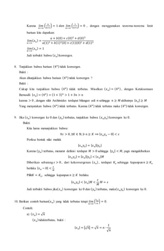 Karena 𝑙𝑖𝑚
𝑛→∞
(
𝑛
𝑛+1
) = 1 𝑑𝑎𝑛 𝑙𝑖𝑚
𝑛→∞
(
1
𝑛+1
) = 0 , dengan menggunakan teorema-teorema limit
barisan kita dapatkan:
𝑙𝑖𝑚
𝑛→∞
( 𝑧 𝑛) =
𝑎 + 𝑏(0)+ 𝑐(0)2
+ 𝑑(0)3
𝑎(1)3 + 𝑏(1)2(0)+ 𝑐(1)(0)2 + 𝑑(1)3
𝑙𝑖𝑚
𝑛→∞
( 𝑧 𝑛) = 1
Jadi terbukti bahwa ( 𝑧 𝑛)konvergen.
8. Tunjukkan bahwa barisan (4 𝑛) tidak konvergen.
Bukti :
Akan ditunjukkan bahwa barisan (4 𝑛) tidak konvergen ?
Bukti :
Cukup kita tunjukkan bahwa (4 𝑛) tidak terbatas. Misalkan ( 𝑥 𝑛) = (4 𝑛) , dengan Ketaksamaan
Bernoulli | 𝑥 𝑛| = (4 𝑛) = (1 + 3) 𝑛
> 1 + 3𝑛 > 𝑛
karena > 0 , dengan sifat Archimides terdapat bilangan asli 𝑛 sehingga 𝑛 ≥ 𝑀 akibatnya | 𝑥 𝑛| ≥ 𝑀
Yang menyatakan bahwa (4 𝑛) tidak terbatas. Karena (4 𝑛) tidak terbatas maka (4 𝑛) tidak konvergen.
9. Jika ( 𝑥 𝑛) konvergan ke 0 dan ( 𝑦 𝑛) terbatas, tunjukkan bahwa ( 𝑥 𝑛 𝑦 𝑛) konvergen ke 0.
Bukti:
Kita harus menunjukkan bahwa:
∀𝜀 > 0, ∃𝐾 ∈ ℕ,∋ 𝑛 ≥ 𝐾 ⟹ | 𝑥 𝑛 𝑦 𝑛 − 0| < 𝜀
Periksa bentuk nilai mutlak
| 𝑥 𝑛 𝑦 𝑛| = | 𝑥 𝑛|| 𝑦 𝑛|
Karena ( 𝑦 𝑛) terbatas, menurut definisi terdapat 𝑀 > 0 sehingga | 𝑦 𝑛| < 𝑀, yagn mengakibatkan
| 𝑥 𝑛 𝑦 𝑛| = | 𝑥 𝑛|| 𝑦 𝑛| < | 𝑥 𝑛| 𝑀
Diberikan sebarang 𝜀 > 0 , dari kekonvergenan ( 𝑥 𝑛), terdapat 𝐾𝑥 sehingga kapanpun 𝑛 ≥ 𝐾𝑥
berlaku | 𝑥 𝑛 − 0| <
𝜀
𝑀
Pilih𝐾 = 𝐾𝑥, sehingga kapanpun 𝑛 ≥ 𝐾 berlaku
| 𝑥 𝑛 𝑦 𝑛| < | 𝑥 𝑛| 𝑀 <
𝜀
𝑀
𝑀 = 𝜀
Jadi terbukti bahwa jika( 𝑥 𝑛) konvergan ke 0 dan ( 𝑦 𝑛) terbatas, maka( 𝑥 𝑛 𝑦𝑛) konvergen ke 0.
10. Berikan contoh barisan( 𝑥 𝑛) yang tidak terbatas tetapi 𝑙𝑖𝑚
𝑛→∞
(
𝑥 𝑛
𝑛
) = 0.
Contoh:
a) ( 𝑥 𝑛) = √ 𝑛
( 𝑥 𝑛)tidakterbatas, bukti :
| 𝑥 𝑛| = |√ 𝑛| = √ 𝑛 = 𝑛 ∙
1
√ 𝑛
 