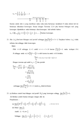 𝑥 𝑛 = (
1
2
,
1
5
,
1
10
,
1
17
, … . . )
0
1
17
1
10
1
5
1
2
Karena untuk nilai n yang membesar maka suku-suku barisanya mendekati 0 maka dalam hal ini
barisanya dikatakan konvergen. Sesuai dengan Teorema 2.2.4 jika barisan bilangan real yang
konvergen dijumlahkan maka barisanya akan konvergen. Jadi terbukti bahwa:
𝑥 𝑛 = ∑
1
𝑛2 +𝑘
𝑛
𝑘=1 == (
1
2
+
1
5
+
1
10
+
1
17
+, … . . ) barisan konvergen.
21. Jika ( 𝑥 𝑛) 𝑏𝑎𝑟𝑖𝑠𝑎𝑛 bilangan real positif sehingga 𝑙𝑖𝑚
𝑛→∞
(
𝑥 𝑛+1
𝑥 𝑛
) = 𝑙 > 1. Tunjukan bahwa ( 𝑥 𝑛 ) tidak
terbatas dan sehingga tidak konevergen.
Bukti:
Pilih 𝑟 ∈ 𝑅 sehingga 𝐿 > 1 ambil 𝜀 = 𝑟 − 𝑙 < 0 karena (
𝑥 𝑛−1
𝑥 𝑛
) = 𝐿 maka terdapat 𝐾 ∈
𝑁 sehingga untuk n ≥ k [
xn+1
xn
− L] < ε oleh karena itu untuk n ∈ k berlaku:
xn+1
xn
< L + ε = L + (r − L) = r
Dengan teorema apit ambil xn =
3n
n
kita peroleh
xn+1
xn
=
3n+1
n + 1
.
n
3n
=
3n+1
. n
3n(n + 1)
=
3n
.3. n
3n(n + 1)
=
3. n
n + 1
= 3 (
n
n + 1
)
sehingga lim
n→∞
(
xn+1
xn
) = 3 > 1 𝑚𝑎𝑘𝑎 xn tidak terbatas
23. (a) Berikan contoh bsan bilangan real positif (Xn) yang konvergen sehingg lim
n→∞
(Xn
1
n ) = L
(b) Berikan contoh barisan divergen dengan sifat ini.
Penyelesaian :
(a) lim
x→1
(
1
4
X2
)
1
2
= (
1
4
. 12
)
1
2
= (
1
4
. 1)
1
2
= (
1
4
)
1
2
=
1
16
; −1 < 𝑟 < 1
(b) Misal : lim
x→∞
x
x+1
Ambil : L > 0 ,∝=
𝐿
2
Sehingga : lim
x→∞
x
x+1
=
1
2
1
2
+2
=
1
2
3
2
=
2
6
=
1
3
;
1
3
<
x
x+1
<
2
3
 