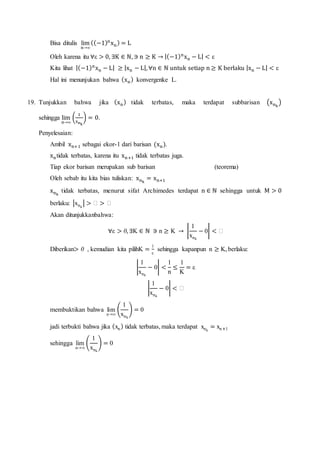 Bisa ditulis lim
n→∞
((−1)n
xn) = L
Oleh karena itu ∀ε > 0, ∃K ∈ ℕ, ∋ n ≥ K → |(−1)n
xn − L| < ε
Kita lihat |(−1)n
xn − L| ≥ |xn − L|, ∀n ∈ ℕ untuk setiap n ≥ K berlaku |xn − L| < ε
Hal ini menunjukan bahwa (xn) konvergenke L.
19. Tunjukkan bahwa jika (xn) tidak terbatas, maka terdapat subbarisan (xnk
)
sehingga lim
n→∞
(
1
xnk
) = 0.
Penyelesaian:
Ambil xn+1 sebagai ekor-1 dari barisan (xn).
xntidak terbatas, karena itu xn+1 tidak terbatas juga.
Tiap ekor barisan merupakan sub barisan (teorema)
Oleh sebab itu kita bias tuliskan: xnk
= xn+1
xnk
tidak terbatas, menurut sifat Archimedes terdapat n ∈ ℕ sehingga untuk M > 0
berlaku: |xnk
| > ℎ > ℎ
Akan ditunjukkanbahwa:
∀ε > 0, ∃K ∈ ℕ ∋ n ≥ K → |
1
xnk
− 0| < ℎ
Diberikan> 0 , kemudian kita pilihK =
1
ε
sehingga kapanpun n ≥ K, berlaku:
|
1
xnk
− 0| <
1
n
≤
1
K
= ε
|
1
xnk
− 0| < ℎ
membuktikan bahwa lim
n→∞
(
1
xnk
) = 0
jadi terbukti bahwa jika (xn) tidak terbatas, maka terdapat xnk
= xn+1
sehingga lim
n→∞
(
1
xnk
) = 0
 