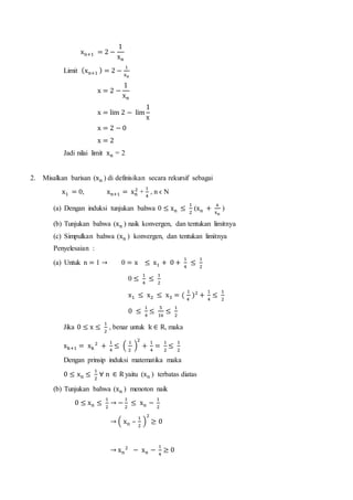 xn+1 = 2 −
1
xn
Limit (xn+1 ) = 2 −
1
xn
x = 2 −
1
xn
x = lim 2 − lim
1
x
x = 2 − 0
x = 2
Jadi nilai limit xn = 2
2. Misalkan barisan (xn ) di definisikan secara rekursif sebagai
x1 = 0, xn+1 = xn
2
+
1
4
, n ϵ N
(a) Dengan induksi tunjukan bahwa 0 ≤ xn ≤
1
2
(xn +
a
xn
)
(b) Tunjukan bahwa (xn ) naik konvergen, dan tentukan limitnya
(c) Simpulkan bahwa (xn ) konvergen, dan tentukan limitnya
Penyelesaian :
(a) Untuk n = 1 → 0 = x ≤ x1 + 0 +
1
4
≤
1
2
0 ≤
1
4
≤
1
2
x1 ≤ x2 ≤ x3 = (
1
4
)2
+
1
4
≤
1
2
0 ≤
1
4
≤
5
16
≤
1
2
Jika 0 ≤ x ≤
1
2
, benar untuk k ∈ R, maka
xk+1 = xk
2
+
1
4
≤ (
1
2
)
2
+
1
4
=
1
2
≤
1
2
Dengan prinsip induksi matematika maka
0 ≤ xn ≤
1
2
∀ n ∈ R yaitu (xn ) terbatas diatas
(b) Tunjukan bahwa (xn ) menoton naik
0 ≤ xn ≤
1
2
→ −
1
2
≤ xn −
1
2
→ ( xn –
1
2
)
2
≥ 0
→ xn
2
− xn −
1
4
≥ 0
 