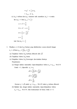 → xn
2
+
1
4
≥ xn
→ xn+1 ≥ xn
(c) (xn ) terbatas dan (xn ) menoton naik asumsikan (xn ) → x maka
lim (xn ) = lim( xn−1
2
+
1
4
)
x = x2
+
1
4
0 = x2
− x +
1
4
0 = ( x−
1
2
)
2
x =
1
2
Jadi lim (xn ) =
1
2
3. Misalkan a > 0 dan (xn) barisan yang didefinisikan secara rekursif dengan
x1 < √a dan xn+1 =
1
2
(xn +
a
xn
)
(a) Tunjukkan bahwa (xn) terbatas dibawah oleh √a
(b) Tunjukkan bahwa (xn) turun
(c) Simpulkan bahwa (xn) konvergen dan tentukan limitnya
Penyelesaian:
(a) Dengan induksi matematika dapat ditunjukkan bahwa xn > xn+1 ∀n ∈ N
Untuk = 1 , diperoleh: x1 > x2
√a >
1
2
(√a +
a
√a
)
√a >
1
2
(
2a
√a
)
√a >
a
√a
Karena x1 > √a, untuk xk > xk+1, ∀k ∈ N maka xn terbatas dibawah
(b) Dipihak lain, dengan induksi matematika dapat ditunjukkan bahwa
xn > xn+1 ∀n ∈ N . Jelas ketaksamaan ini benar, Untuk n = 1
 