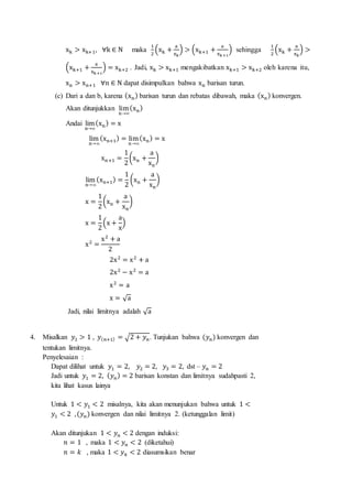 xk > xk+1, ∀k ∈ N maka
1
2
(xk +
a
xk
) > (xk+1 +
a
xk+1
) sehingga
1
2
(xk +
a
xk
) >
(xk+1 +
a
xk+1
) = xk+2 . Jadi, xk > xk+1 mengakibatkan xk+1 > xk+2 oleh karena itu,
xn > xn+1 ∀n ∈ N dapat disimpulkan bahwa xn barisan turun.
(c) Dari a dan b, karena (xn) barisan turun dan rebatas dibawah, maka (xn) konvergen.
Akan ditunjukkan lim
n→∞
(xn)
Andai lim
n→∞
(xn) = x
lim
n→∞
(xn+1) = lim
n→∞
(xn) = x
xn+1 =
1
2
(xn +
a
xn
)
lim
n→∞
(xn+1) =
1
2
(xn +
a
xn
)
x =
1
2
(xn +
a
xn
)
x =
1
2
(x +
a
x
)
x2
=
x2
+ a
2
2x2
= x2
+ a
2x2
− x2
= a
x2
= a
x = √a
Jadi, nilai limitnya adalah √a
4. Misalkan 𝑦1 > 1 , 𝑦( 𝑛+1) = √2 + 𝑦 𝑛. Tunjukan bahwa (𝑦 𝑛) konvergen dan
tentukan limitnya.
Penyelesaian :
Dapat dilihat untuk 𝑦1 = 2, 𝑦2 = 2, 𝑦3 = 2, dst – 𝑦 𝑛 = 2
Jadi untuk 𝑦1 = 2, ( 𝑦 𝑛) = 2 barisan konstan dan limitnya sudahpasti 2,
kita lihat kasus lainya
Untuk 1 < 𝑦1 < 2 misalnya, kita akan menunjukan bahwa untuk 1 <
𝑦1 < 2 ,(𝑦 𝑛) konvergen dan nilai limitnya 2. (ketunggalan limit)
Akan ditunjukan 1 < 𝑦 𝑛 < 2 dengan induksi:
𝑛 = 1 , maka 1 < 𝑦 𝑛 < 2 (diketahui)
𝑛 = 𝑘 , maka 1 < 𝑦 𝑘 < 2 diasumsikan benar
 