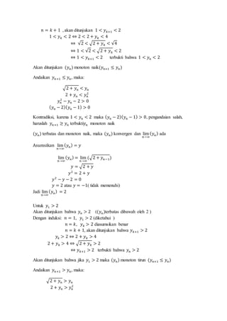 𝑛 = 𝑘 + 1 , akan ditunjukan 1 < 𝑦 𝑘+1 < 2
1 < 𝑦 𝑘 < 2 ⇔ 2 < 2 + 𝑦 𝑘 < 4
⇔ √2 < √2 + 𝑦 𝑘 < √4
⇔ 1 < √2 < √2 + 𝑦 𝑘 < 2
⇔ 1 < 𝑦 𝑘+1 < 2 terbukti bahwa 1 < 𝑦 𝑛 < 2
Akan ditunjukan (𝑦 𝑛) monoton naik(𝑦 𝑛+1 ≤ 𝑦 𝑛)
Andaikan 𝑦 𝑛+1 ≤ 𝑦 𝑛, maka:
√2 + 𝑦 𝑛 < 𝑦 𝑛
2 + 𝑦 𝑛 < 𝑦 𝑛
2
𝑦 𝑛
2
− 𝑦 𝑛 − 2 > 0
( 𝑦 𝑛 − 2)( 𝑦 𝑛 − 1) > 0
Kontradiksi, karena 1 < 𝑦 𝑛 < 2 maka ( 𝑦 𝑛 − 2)( 𝑦 𝑛 − 1) > 0, pengandaian salah,
haruslah 𝑦 𝑛+1 ≥ 𝑦 𝑛 terbukti𝑦 𝑛 monoton naik
(𝑦 𝑛) terbatas dan monoton naik, maka (𝑦 𝑛) konvergen dan lim
𝑛→∞
( 𝑦 𝑛) ada
Asumsikan lim
𝑛→∞
( 𝑦 𝑛) = 𝑦
lim
𝑛→∞
( 𝑦 𝑛) = lim
𝑛→∞
(√2 + 𝑦 𝑛−1)
𝑦 = √2 + 𝑦
𝑦2
= 2 + 𝑦
𝑦2
− 𝑦 − 2 = 0
𝑦 = 2 atau 𝑦 = −1( tidak memenuhi)
Jadi lim
𝑛→∞
( 𝑦 𝑛) = 2
Untuk 𝑦1 > 2
Akan ditunjukan bahwa 𝑦 𝑛 > 2 ((𝑦 𝑛)terbatas dibawah oleh 2 )
Dengan induksi: 𝑛 = 1, 𝑦1 > 2 (diketahui )
𝑛 = 𝑘, 𝑦 𝑘 > 2 diasumsikan benar
𝑛 = 𝑘 + 1, akan ditunjukan bahwa 𝑦 𝑘+1 > 2
𝑦𝑘 > 2 ⇔ 2 + 𝑦 𝑘 > 4
2 + 𝑦 𝑘 > 4 ⇔ √2 + 𝑦 𝑘 > 2
⇔ 𝑦 𝑘+1 > 2 terbukti bahwa 𝑦 𝑛 > 2
Akan ditunjukan bahwa jika 𝑦1 > 2 maka (𝑦 𝑛) monoton tirun (𝑦 𝑛+1 ≤ 𝑦 𝑛)
Andaikan 𝑦 𝑛+1 > 𝑦 𝑛, maka:
√2 + 𝑦 𝑛 > 𝑦 𝑛
2 + 𝑦 𝑛 > 𝑦 𝑛
2
 