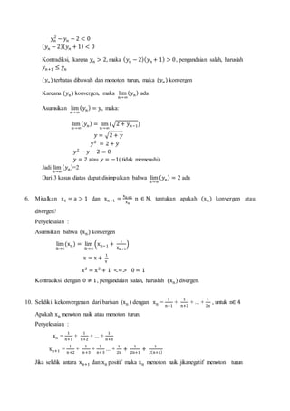 𝑦 𝑛
2
− 𝑦 𝑛 − 2 < 0
( 𝑦 𝑛 − 2)( 𝑦 𝑛 + 1) < 0
Kontradiksi, karena 𝑦 𝑛 > 2, maka ( 𝑦 𝑛 − 2)( 𝑦 𝑛 + 1) > 0, pengandaian salah, haruslah
𝑦 𝑛+1 ≤ 𝑦 𝑛
(𝑦 𝑛) terbatas dibawah dan monoton turun, maka (𝑦 𝑛) konvergen
Kareana (𝑦 𝑛) konvergen, maka lim
𝑛→∞
( 𝑦 𝑛) ada
Asumsikan lim
𝑛→∞
( 𝑦 𝑛) = 𝑦, maka:
lim
𝑛→∞
( 𝑦 𝑛) = lim
𝑛→∞
(√2 + 𝑦 𝑛−1)
𝑦 = √2 + 𝑦
𝑦2
= 2 + 𝑦
𝑦2
− 𝑦 − 2 = 0
𝑦 = 2 atau 𝑦 = −1( tidak memenuhi)
Jadi lim
𝑛→∞
( 𝑦 𝑛)=2
Dari 3 kasus diatas dapat disimpulkan bahwa lim
𝑛→∞
( 𝑦 𝑛) = 2 ada
6. Misalkan x1 = a > 1 dan xn+1 =
xn+1
xn
n ∈ N. tentukan apakah (xn) konvergen atau
divergen?
Penyelesaian :
Asumsikan bahwa (xn) konvergen
lim
n→∞
(xn) = lim
n→∞
(xn−1 +
1
xn−1
)
x = x +
1
x
x2
= x2
+ 1 <=> 0 = 1
Kontradiksi dengan 0 ≠ 1, pengandaian salah, haruslah (xn) divergen.
10. Selidiki kekonvergenan dari barisan (xn ) dengan xn =
1
n+1
+
1
n+2
+ ... +
1
2n
, untuk n∈ 4
Apakah xn menoton naik atau menoton turun.
Penyelesaian :
xn =
1
n+1
+
1
n+2
+ ... +
1
n+n
xn+1 =
1
n+2
+
1
n+3
+
1
n+3
... +
1
2n
+
1
2n+1
+
1
2(n+1)
Jika selidik antara xn+1 dan xn positif maka xn menoton naik jikanegatif menoton turun
 