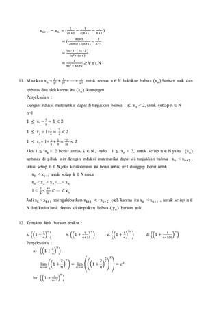 xn+1 − xn = (
1
2n+1
−
1
2(n+1)
−
1
n+1
)
= (
4n+3
(2n+1) (2(n+1)
–
1
n+1
=
4n+3 –( 4n+2 )
4n2+ 6n+2
=
1
4n2 + 6n+2
≥ ∀ n ϵ N
11. Misalkan xn =
1
12 +
1
22 + ⋯+
1
n2 untuk semua n ∈ N buktikan bahwa (xn) barisan naik dan
terbatas dan oleh karena itu (xn) konvergen
Penyelesaian :
Dengan induksi matematika dapat di tunjukkan bahwa 1 ≤ xn < 2, untuk setiap n ∈ N
n=1
1 ≤ x1 =
1
1
= 1 < 2
1 ≤ x2 = 1+
1
4
=
5
4
< 2
1 ≤ x3= 1+
1
4
+
1
9
=
49
36
< 2
Jika 1 ≤ xk < 2 benar untuk k ∈ N , maka 1 ≤ xn < 2, untuk setiap n ∈ N yaitu (xn)
terbatas di pihak lain dengan induksi matematika dapat di tunjukkan bahwa xn < xn+1 ,
untuk setiap n ∈ N jelas ketaksamaan ini benar untuk n=1 dianggap benar untuk
xk < xk+1 untuk setiap k ∈ N maka
x1 < x2 < x3 <....< xn
1 <
5
4
<
49
36
< ⋯ < xn
Jadi xk < xk+1 mengakibatkan xk+1 < xk+2 oleh karena itu xn < xn+1 , untuk setiap n ∈
N dari kedua hasil dinatas di simpulkan bahwa ( yn) barisan naik.
12. Tentukan limit barisan berikut :
a. ((1 +
2
𝑛
)
𝑛
) b. ((1 +
1
𝑛+1
)
𝑛
) c. ((1 +
1
𝑛
)
3𝑛
) d. ((1 +
1
𝑛+100
)
𝑛
)
Penyelesaian :
a) ((1 +
2
𝑛
)
𝑛
)
lim
𝑛→∞
((1 +
2
𝑛
)
𝑛
) = lim
𝑛→∞
(((1 +
2
𝑛
)
𝑛
2
)
2
) = 𝑒2
b) ((1 +
1
𝑛+1
)
𝑛
)
 