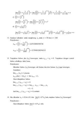 lim
𝑛→∞
((1 +
1
𝑛 + 1
)
𝑛
) = lim
𝑛→∞
(((1 +
1
𝑛 + 1
)
𝑛+1
) (1 +
1
𝑛 + 1
)⁄ ) =
𝑒
(1 + 0)
= 𝑒
c) ((1 +
1
𝑛
)
3𝑛
)
lim
𝑛→∞
((1 +
1
𝑛
)
3𝑛
) = lim
𝑛→∞
(((1 +
1
𝑛
)
𝑛
)
3
) = 𝑒3
d) ((1 +
1
𝑛+100
)
𝑛
)
lim
𝑛→∞
((1 +
1
𝑛+100
)
𝑛
) = lim
𝑛→∞
(((1 +
1
𝑛+100
)
𝑛+100
) ((1 +
1
𝑛+100
)
100
)⁄ ) =
𝑒
(1+0)100 = 𝑒
13. Gunakan kalkulator untuk menghitung 𝑒 𝑛 untuk 𝑛 = 50 dan 𝑛 = 100
Penyelesaian :
𝑒50 = ((1 +
1
50
)
50
) = 2,6915880290736
𝑒100 = ((1 +
1
100
)
100
) = 2,7048138294215
15. Tunjukkan bahwa jika (xn) konvergen, maka xn+1 − xn → 0. Tunjukkan dengan contoh
bahwa sebaliknya tidak benar.
Penyelesaian:
Diketahui bahwa (xn) konvergen sub barisan dan ekor barisan (xn) juga konvergen.
Asumsikan
limn→∞ (xn) = L,karena
xn+1ekor − 1(xn) → lim xn+1 = L
Akan ditunjukkan bahwa
limn→∞ ( xn+1 − xn) = 0
limn→∞ ( xn+1 − xn) = limn→∞ xn+1 − limn→∞ xn
= L − L
Jadi limn→∞ ( xn+1 − xn) = 0, terbukti
18. Jika diketahui xn > 0 ∀n ∈ ℕ dan lim
n→∞
((−1)n
xn)ada, tunjukan bahwa (xn) konvergen?
Penyelesaian :
Akan ditunjukan bahwa lim
n→∞
((−1)n
xn) ada.
 