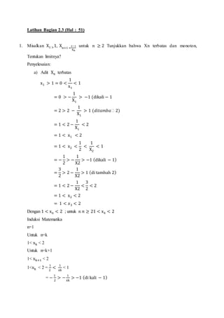 Latihan Bagian 2.3 (Hal : 51)
1. Misalkan X1 >1, Xn+1 =
2−1
Xn
untuk n ≥ 2 Tunjukkan bahwa Xn terbatas dan monoton,
Tentukan limitnya?
Penyelesaian:
a) Adit Xn terbatas
x1 > 1 = 0 <
1
x1
< 1
= 0 > −
1
X1
> −1 (dikali − 1
= 2 > 2 −
1
X1
> 1 (𝑑𝑖𝑡𝑎𝑚𝑏𝑎ℎ 2)
= 1 < 2 −
1
X1
< 2
= 1 < x1 < 2
= 1 < x2 <
1
2
<
1
X2
< 1
= −
1
2
> −
1
X2
> −1 (dikali − 1)
=
3
2
> 2 −
1
X2
> 1 (di tambah 2)
= 1 < 2 −
1
X2
<
3
2
< 2
= 1 < x2 < 2
= 1 < 𝑥3 < 2
Dengan 1 < xn < 2 ; untuk n 𝑛 ≥ 21 < x4 < 2
Induksi Matematika
n=1
Untuk n=k
1< xk < 2
Untuk n=k+1
1< xk+1 < 2
1<xk < 2 =
1
2
<
1
xk
< 1
= −
1
2
> −
1
xk
> −1 (di kali − 1)
 