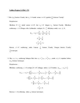 Latihan Bagian 2.4 (Hal : 59)
7. Jika (𝑥 𝑛) barisan Cauchy dan 𝑥 𝑛 > 0 untuk semua 𝑛 ∈ 𝑁, apakah (
1
𝑥 𝑛
) barisan Cauchy?
Penyelesaian:
Misalkan 𝑋 =
1
𝑥 𝑛
untuk semua 𝑛 ∈ 𝑁 dan 𝑥 𝑛 > 0 dengan 𝑥 𝑛 barisan Cauchy. Diberikan
sembarang 𝜀 > 0. Dengan sifat Archimedes terdapat 𝐻 >
2
𝜀
. Akibatnya untuk 𝑚, 𝑛 ≥ 𝐻.
| 𝑥 𝑚 − 𝑥 𝑛| = |
1
𝑚
−
1
𝑛
| ≤
1
𝑚
+
1
𝑛
≤
1
𝐻
+
1
𝐻
<
𝜀
2
+
𝜀
2
= 𝜀
Karena 𝜀 > 0 sembarang, maka barisan
1
𝑥 𝑛
barisan Cauchy. Dengan kriteria Cauchy
1
𝑥 𝑛
konvergen.
8. Jika 𝑥1 < 𝑥2 sembarang bilangan Real dan 𝑥 𝑛 =
1
3
𝑥 𝑛−1 +
2
3
𝑥 𝑛−2 untuk 𝑛 ≥ 3, tunjukan bahwa
(𝑥 𝑛) barisan konvergen.
Penyelesaian :
Diberikan sembarang 𝜀 > 0. terdapat 𝐾 ∈ 𝑁 sehingga untuk 𝑛 ≥ 𝐾 berlaku: | 𝑥 𝑛+1 − 𝑥 𝑛| <
𝜀
2
| 𝑥 𝑛+1 − 𝑥 𝑛| = |(
1
3
𝑥(𝑛+1)−1 +
2
3
𝑥(𝑛+1)−2) − (
1
3
𝑥 𝑛−1 +
2
3
𝑥 𝑛−2)|
= |(
1
3
𝑥 𝑛 +
2
3
𝑥 𝑛−1) − (
1
3
𝑥 𝑛−1 +
2
3
𝑥 𝑛−2)|
= |
1
3
𝑥 𝑛 +
1
3
𝑥 𝑛−1 −
2
3
𝑥 𝑛−2|
=
𝜀
2
> 0
Karena 𝜀 > 0 sembarang, maka 𝑥 𝑛 barisan konvergen.
 