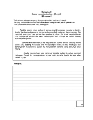 Bahagian C 
[Masa yang dicadangkan : 20 minit] 
[20 markah] 
Tulis empat pengajaran yang dipaparkan dalam petikan di bawah. 
Panjang jawapan kamu mestilah tidak lebih daripada 40 patah perkataan. 
Tulis jawapan kamu dalam satu perenggan. 
Apabila loceng rehat berbunyi, semua murid bergegas menuju ke kantin. 
Juwita dan kawan-kawannya beratur untuk membeli makanan dan minuman. Dia 
membeli sepinggan nasi lemak dan segelas air sirap. Dia tidak menghabiskan 
duit belanjanya kerana dia akan menyimpan baki duitnya ke dalam tabung 
apabila pulang nanti. 
Sewaktu berjalan menuju ke meja makan, Juwita terlihat seorang murid 
tahun satu sedang menangis. Dia menghampiri budak itu lalu memujuk dan 
bertanyakan masalahnya. Budak itu menjelaskan bahawa wang sakunya telah 
hilang. 
Juwita memberikan baki wangnya kepada budak itu untuk membeli 
makanan. Budak itu mengucapkan terima kasih kepada Juwita kerana telah 
menolongnya. 
Jawapan 
20 
 