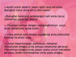 Ambil posisi seperti pada rajah yang pertama.
Bahagian lutut anda perlu diluruskan.

Bahagian belakang pergelangan kaki anda harus
diletakkan pada bar empuk.

 Mulakan latihan dengan membengkokkan lutut
anda semaksima yaang boleh.

 cuba sentuh pad dengan punggung anda.Kemudian
kembali ke posisi awal.

Untuk keberkesanan maksimum, kekalkan
kedudukan pinggul anda semasa melakukan gerakan.
Menaikkan pinggul anda dalam usaha untuk menyekat
gerakan, boleh menyebabkan stres pada pinggul.
 