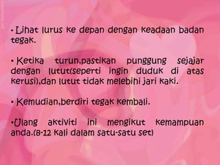 • Lihat lurus ke depan dengan keadaan badan
tegak.

• Ketika turun,pastikan punggung sejajar
dengan lutut(seperti ingin duduk di atas
kerusi),dan lutut tidak melebihi jari kaki.

• Kemudian,berdiri tegak kembali.

•Ulang aktiviti ini mengikut kemampuan
anda.(8-12 kali dalam satu-satu set)
 