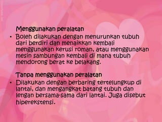 Menggunakan peralatan
• Boleh dilakukan dengan menurunkan tubuh
  dari berdiri dan menaikkan kembali
  menggunakan kerusi roman, atau menggunakan
  mesin sambungan kembali di mana tubuh
  mendorong berat ke belakang.

  Tanpa menggunakan peralatan
• Dilakukan dengan berbaring tertelungkup di
  lantai, dan mengangkat batang tubuh dan
  lengan bersama-sama dari lantai. Juga disebut
  hiperekstensi.
 