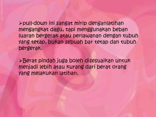 pull-down ini sangat mirip denganlatihan
mengangkat dagu, tapi menggunakan beban
luaran bergerak atau perlawanan dengan tubuh
yang tetap, bukan sebuah bar tetap dan tubuh
bergerak.

Berat pindah juga boleh disesuaikan untuk
menjadi lebih atau kurang dari berat orang
yang melakukan latihan.
 
