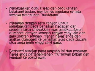 • Menguatkan otot trisep dan otot tengah
  belakang badan. membantu menjana tenaga
  semasa melakukan “backhand”.

• Mulakan dengan satu tangan untuk
  menguatkan pada bahagian hadapan dan
  sebelah lutut diletakkan atas bangku. Ambil
  dumbbell dengan sebelah tangan yang lain dan
  gantungkan sekejap. Tahan nafas anda dan
  angkat dumbbell ke bahagian atas dada supaya
  siku anda lebih tinggi dari dada.

• Berhenti sekejap pada langkah ini dan lepaskan
  nafas anda perlahan-lahan. Turunkan beban dan
  kembali ke posisi awal.
 