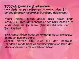 TUJUAN:Untuk menguatkan otot-
otot dada tanpa melibatkan otot-otot trisep.Ini
befaedah untuk melakukan Forehand dalam tenis.

Mulai Posisi: Duduk dalam posisi tegak pada
mesin PEC. Kedudukanbantalan sehingga lengan atas
anda sejajar dengan lantai. Jauhkan abs ketat dan
Bahukembali.

Titik tengah:Menggunakan kekuatan dada, membawa
 bantalan bersama-sama.
Jangan biarkan siku suar off dari bantalan.
Ini adalah tanda bahawa andamenggunakan lebih dari
 dada anda untuk memindahkan berat.
 