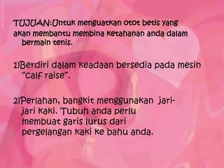 TUJUAN:Untuk menguatkan otot betis yang
akan membantu membina ketahanan anda dalam
  bermain tenis.


1)Berdiri dalam keadaan bersedia pada mesin
  “calf raise”.

2)Perlahan, bangkit menggunakan jari-
  jari kaki. Tubuh anda perlu
  membuat garis lurus dari
  pergelangan kaki ke bahu anda.
 