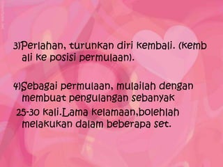 3)Perlahan, turunkan diri kembali. (kemb
  ali ke posisi permulaan).

4)Sebagai permulaan, mulailah dengan
  membuat pengulangan sebanyak
 25-30 kali.Lama kelamaan,bolehlah
  melakukan dalam beberapa set.
 