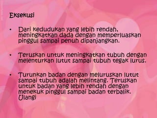 Eksekusi

•   Dari kedudukan yang lebih rendah,
    meningkatkan dada dengan memperluaskan
    pinggul sampai penuh dipanjangkan.

•   Teruskan untuk meningkatkan tubuh dengan
    melenturkan lutut sampai tubuh tegak lurus.

•   Turunkan badan dengan meluruskan lutut
    sampai tubuh adalah melintang. Teruskan
    untuk badan yang lebih rendah dengan
    menekuk pinggul sampai badan terbalik.
    Ulangi
 