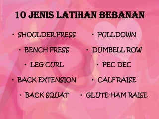 10 JENIS LATIHAN BEBANAN
• SHOULDER PRESS     • PULLDOWN

 • BENCH PRESS      • DUMBELL ROW

   • LEG CURL          • PEC DEC

• BACK EXTENSION     • CALF RAISE

 • BACK SQUAT      • GLUTE-HAM RAISE
 