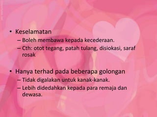 • Keselamatan
  – Boleh membawa kepada kecederaan.
  – Cth: otot tegang, patah tulang, disiokasi, saraf
    rosak

• Hanya terhad pada beberapa golongan
  – Tidak digalakan untuk kanak-kanak.
  – Lebih didedahkan kepada para remaja dan
    dewasa.
 