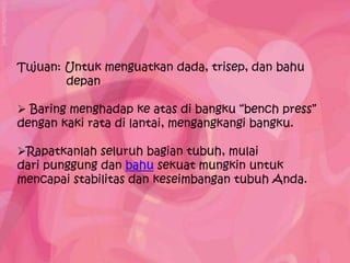 Tujuan: Untuk menguatkan dada, trisep, dan bahu
        depan

 Baring menghadap ke atas di bangku “bench press”
dengan kaki rata di lantai, mengangkangi bangku.

Rapatkanlah seluruh bagian tubuh, mulai
dari punggung dan bahu sekuat mungkin untuk
mencapai stabilitas dan keseimbangan tubuh Anda.
 