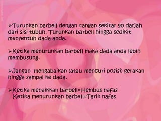 Turunkan barbell dengan tangan sekitar 90 darjah
dari sisi tubuh. Turunkan barbell hingga sedikit
menyentuh dada anda.

Ketika menurunkan barbell maka dada anda lebih
membusung.

Jangan mengabaikan (atau mencuri posisi) gerakan
hingga sampai ke dada.

Ketika menaikkan barbell=Hembus nafas
 Ketika menurunkan barbell=Tarik nafas
 