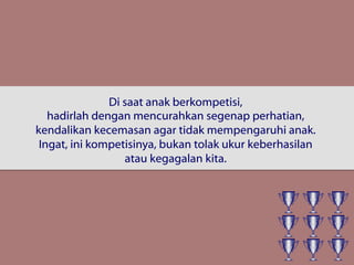 Di saat anak berkompetisi,
hadirlah dengan mencurahkan segenap perhatian,
kendalikan kecemasan agar tidak mempengaruhi anak.
Ingat, ini kompetisinya, bukan tolak ukur keberhasilan
atau kegagalan kita.
 