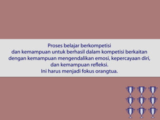 Proses belajar berkompetisi
dan kemampuan untuk berhasil dalam kompetisi berkaitan
dengan kemampuan mengendalikan emosi, kepercayaan diri,
dan kemampuan refleksi.
Ini harus menjadi fokus orangtua.
 