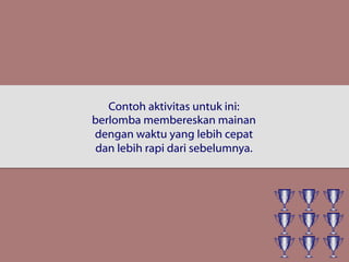 Contoh aktivitas untuk ini:
berlomba membereskan mainan
dengan waktu yang lebih cepat
dan lebih rapi dari sebelumnya.
 