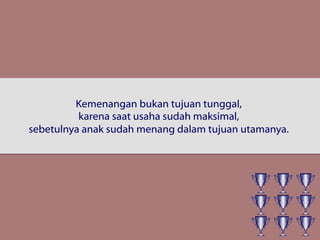 Kemenangan bukan tujuan tunggal,
karena saat usaha sudah maksimal,
sebetulnya anak sudah menang dalam tujuan utamanya.
 