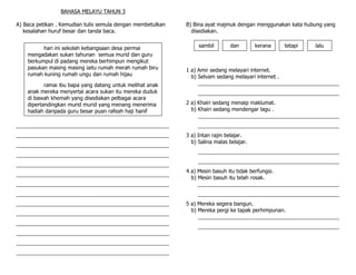 BAHASA MELAYU TAHUN 3

A) Baca petikan . Kemudian tulis semula dengan membetulkan   B) Bina ayat majmuk dengan menggunakan kata hubung yang
   kesalahan huruf besar dan tanda baca.                       disediakan.


          hari ini sekolah kebangsaan desa permai                 sambil       dan        kerana   tetapi   lalu
    mengadakan sukan tahunan semua murid dan guru
    berkumpul di padang mereka berhimpun mengikut
    pasukan masing masing iaitu rumah merah rumah biru       1 a) Amir sedang melayari internet.
    rumah kuning rumah ungu dan rumah hijau                    b) Selvam sedang melayari internet .
           ramai ibu bapa yang datang untuk melihat anak          ________________________________________________
    anak mereka menyertai acara sukan itu mereka duduk            ________________________________________________
    di bawah khemah yang disediakan pelbagai acara
    dipertandingkan murid murid yang menang menerima         2 a) Khairi sedang menaip maklumat.
    hadiah daripada guru besar puan rafeah haji hanif          b) Khairi sedang mendengar lagu .
                                                                  ________________________________________________
____________________________________________________              ________________________________________________
____________________________________________________         3 a) Intan rajin belajar.
                                                               b) Salina malas belajar.
____________________________________________________
                                                                  ________________________________________________
____________________________________________________
                                                                  ________________________________________________
____________________________________________________
                                                             4 a) Mesin basuh itu tidak berfungsi.
____________________________________________________
                                                               b) Mesin basuh itu telah rosak.
____________________________________________________              ________________________________________________
____________________________________________________              ________________________________________________
____________________________________________________         5 a) Mereka segera bangun.
                                                               b) Mereka pergi ke tapak perhimpunan.
____________________________________________________
                                                                  ________________________________________________
____________________________________________________
                                                                  ________________________________________________
____________________________________________________
____________________________________________________
____________________________________________________
 