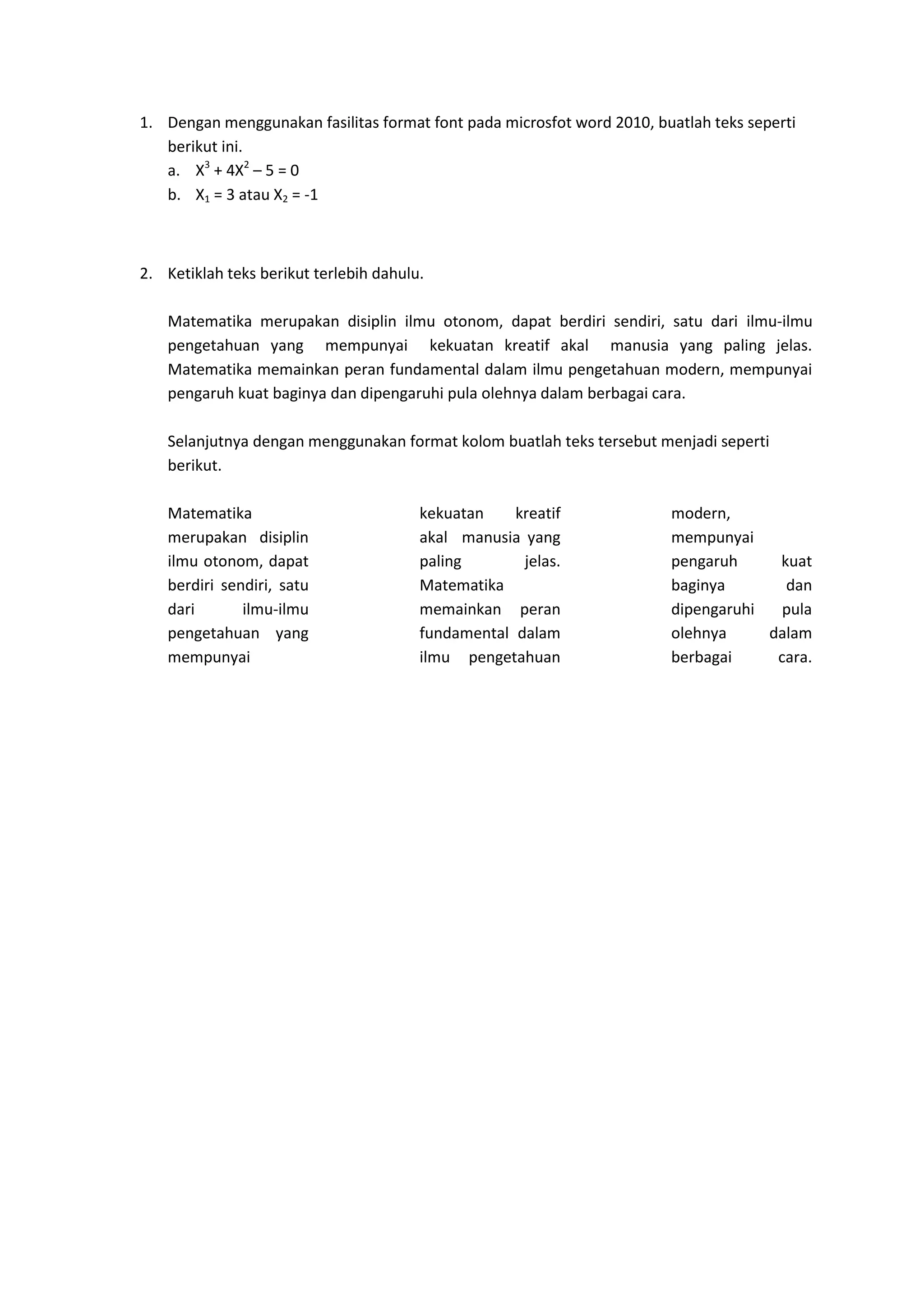 1. Dengan menggunakan fasilitas format font pada microsfot word 2010, buatlah teks seperti
berikut ini.
a. X3
+ 4X2
– 5 = 0
b. X1 = 3 atau X2 = -1
2. Ketiklah teks berikut terlebih dahulu.
Matematika merupakan disiplin ilmu otonom, dapat berdiri sendiri, satu dari ilmu-ilmu
pengetahuan yang mempunyai kekuatan kreatif akal manusia yang paling jelas.
Matematika memainkan peran fundamental dalam ilmu pengetahuan modern, mempunyai
pengaruh kuat baginya dan dipengaruhi pula olehnya dalam berbagai cara.
Selanjutnya dengan menggunakan format kolom buatlah teks tersebut menjadi seperti
berikut.
Matematika
merupakan disiplin
ilmu otonom, dapat
berdiri sendiri, satu
dari ilmu-ilmu
pengetahuan yang
mempunyai
kekuatan kreatif
akal manusia yang
paling jelas.
Matematika
memainkan peran
fundamental dalam
ilmu pengetahuan
modern,
mempunyai
pengaruh kuat
baginya dan
dipengaruhi pula
olehnya dalam
berbagai cara.
 