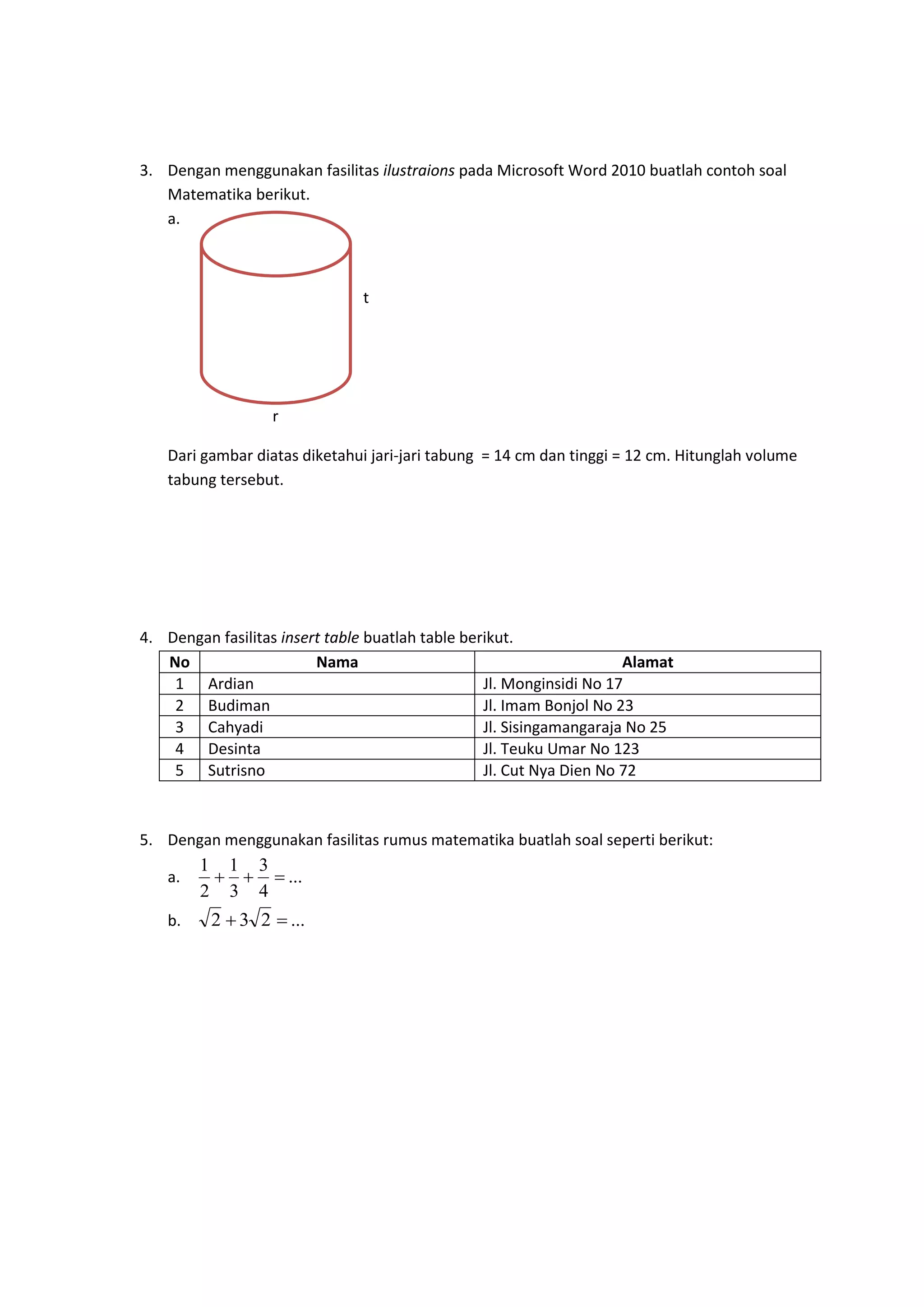 3. Dengan menggunakan fasilitas ilustraions pada Microsoft Word 2010 buatlah contoh soal
Matematika berikut.
a.
t
r
Dari gambar diatas diketahui jari-jari tabung = 14 cm dan tinggi = 12 cm. Hitunglah volume
tabung tersebut.
4. Dengan fasilitas insert table buatlah table berikut.
No Nama Alamat
1 Ardian Jl. Monginsidi No 17
2 Budiman Jl. Imam Bonjol No 23
3 Cahyadi Jl. Sisingamangaraja No 25
4 Desinta Jl. Teuku Umar No 123
5 Sutrisno Jl. Cut Nya Dien No 72
5. Dengan menggunakan fasilitas rumus matematika buatlah soal seperti berikut:
a. ...
4
3
3
1
2
1

b. ...232 
 