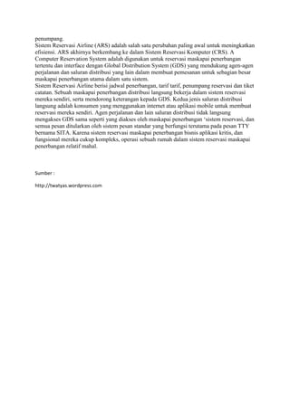 penumpang.
Sistem Reservasi Airline (ARS) adalah salah satu perubahan paling awal untuk meningkatkan
efisiensi. ARS akhirnya berkembang ke dalam Sistem Reservasi Komputer (CRS). A
Computer Reservation System adalah digunakan untuk reservasi maskapai penerbangan
tertentu dan interface dengan Global Distribution System (GDS) yang mendukung agen-agen
perjalanan dan saluran distribusi yang lain dalam membuat pemesanan untuk sebagian besar
maskapai penerbangan utama dalam satu sistem.
Sistem Reservasi Airline berisi jadwal penerbangan, tarif tarif, penumpang reservasi dan tiket
catatan. Sebuah maskapai penerbangan distribusi langsung bekerja dalam sistem reservasi
mereka sendiri, serta mendorong keterangan kepada GDS. Kedua jenis saluran distribusi
langsung adalah konsumen yang menggunakan internet atau aplikasi mobile untuk membuat
reservasi mereka sendiri. Agen perjalanan dan lain saluran distribusi tidak langsung
mengakses GDS sama seperti yang diakses oleh maskapai penerbangan „sistem reservasi, dan
semua pesan ditularkan oleh sistem pesan standar yang berfungsi terutama pada pesan TTY
bernama SITA. Karena sistem reservasi maskapai penerbangan bisnis aplikasi kritis, dan
fungsional mereka cukup kompleks, operasi sebuah rumah dalam sistem reservasi maskapai
penerbangan relatif mahal.
Sumber :
http://twatyas.wordpress.com
 