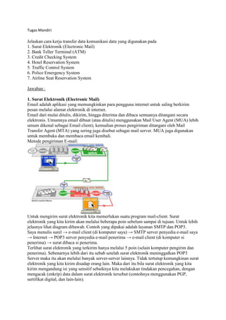 Tugas Mandiri
Jelaskan cara kerja transfer data komunikasi data yang digunakan pada
1. Surat Elektronik (Electronic Mail)
2. Bank Teller Terminal (ATM)
3. Credit Checking System
4. Hotel Reservation System
5. Traffic Control System
6. Police Emergency System
7. Airline Seat Reservation System
Jawaban :
1. Surat Elektronik (Electronic Mail)
Email adalah aplikasi yang memungkinkan para pengguna internet untuk saling berkirim
pesan melalui alamat elektronik di internet.
Email dari mulai ditulis, dikirim, hingga diterima dan dibaca semuanya ditangani secara
elektronis. Umumnya email dibuat (atau ditulis) menggunakan Mail User Agent (MUA) lebih
umum dikenal sebagai Email client), kemudian proses pengiriman ditangani oleh Mail
Transfer Agent (MTA) yang sering juga disebut sebagai mail server. MUA juga digunakan
untuk membuka dan membaca email kembali.
Metode pengiriman E-mail:
Untuk mengirim surat elektronik kita memerlukan suatu program mail-client. Surat
elektronik yang kita kirim akan melalui beberapa poin sebelum sampai di tujuan. Untuk lebih
jelasnya lihat diagram dibawah. Contoh yang dipakai adalah layanan SMTP dan POP3.
Saya menulis surel → e-mail client (di komputer saya) → SMTP server penyedia e-mail saya
→ Internet → POP3 server penyedia e-mail penerima → e-mail client (di komputer si
penerima) → surat dibaca si penerima.
Terlihat surat elektronik yang terkirim hanya melalui 5 poin (selain komputer pengirim dan
penerima). Sebenarnya lebih dari itu sebab setelah surat elektronik meninggalkan POP3
Server maka itu akan melalui banyak server-server lainnya. Tidak tertutup kemungkinan surat
elektronik yang kita kirim disadap orang lain. Maka dari itu bila surat elektronik yang kita
kirim mengandung isi yang sensitif sebaiknya kita melakukan tindakan pencegahan, dengan
mengacak (enkrip) data dalam surat elektronik tersebut (contohnya menggunakan PGP,
sertifikat digital, dan lain-lain).
 