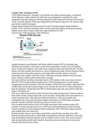 2. Bank Teller Terminal (ATM)
ATM (bahasa Indonesia: Anjungan Tunai Mandiri atau dalam bahasa Inggris: Automated
Teller Machine) adalah sebuah alat elektronik yang mengijinkan nasabah bank untuk
mengambil uang dan mengecek rekening tabungan mereka tanpa perlu dilayani oleh seorang
“teller” manusia. Banyak ATM juga mengijinkan penyimpanan uang atau cek, transfer uang
atau bahkan membeli perangko.
Dengan perkembangan teknologi yang pesat saat ini transaksi apapun dapat dilakukan
melalui ATM, mulai dari penarikan tunai, transfer, pemindah bukuan, pembayaran tagihan,
bahkan setoran tunai maupun cetak buku dapat dilakukan di ATM.
System kerja ATM (Automatic Teller Machine):
Langkah pertama yang dilakukan oleh Mesin adalah membaca ID Card nasabah yang
dilakukan oleh magnetic card reader setelah Kartu dimasukkan melalui slot card kedalam
mesin. Fungsi dari magnetic card reader hanya sebagai pembaca dan penerima data. Setelah
dibaca, lalu data tersebut akan dikirim ke sistem komputerisasi bank. Karena fungsinya hanya
sebagai penerima data maka magnetic card reader tidak memiliki memori yang bisa
menyimpan data nasabah. Sementara Kartu ATM akan tersimpan didalam mesin dan akan
keluar otomatis setalah nasbah memutuskan transaksi.
Saat mesin berhasil membaca data dalam Kartu ATM tersebut, maka mesin akan meminta
data PIN. PIN ini tidak terdapat di dalam kartu ATM melainkan harus di-input dengan
menggunakan tombol keyboard ATM oleh nasabah. Setelah PIN dimasukkan, maka data PIN
tersebut akan diacak (di-encrypt) dengan rumus tertentu dan dikirim ke sistem komputerasi
bank bersangkutan. Pengacakan data PIN ini dimaksudkan agar data yang dikirim tidak bisa
terbaca oleh pihak lain.
PIN yang sudah diacak berikut isi data dari kartu akan dikirim langsung ke sistem komputer
bank untuk validasi sebagai bagian dari setiap transaksi. Setelah data selesai dan diproses di
sistem komputer bank, maka data akan dikirim kembali ke ATM, dan nasabah akan
mendapatkan apa yang yang dimintanya (dapat bertransaksi) di ATM dengan mengikuti
instruksi-instruksi optional yang dikirim mesin ke monitor mesin.
Perlu nasabah ketahui bahwa mesin ATM tidak menyimpan data nasabah maupun PIN
nasabah. Ini karena prinsip kerja mesin ATM hanya menyampaikan pesan (pass through
request) nasabah ke sistem komputer bank bersangkutan. Dan ATM hanya dapat melayani
satu nasabah pada satu waktu saja.
Setelah transaksi selesai, mesin akan memprintkan sejumlah data transaksi yang telah
dilakukan (optional) atau jika nasabah tidak menginginkan print data dilakukan, mesin akan
tetap memberikan informasi transaksi saat itu melalui monitor mesin. Dan secara otomatis,
akan ada perubahan jumlah saldo nasabah. Kemudian kartu akan keluar dari slotnya dan
transaksi akan benar-benar selesai.
 