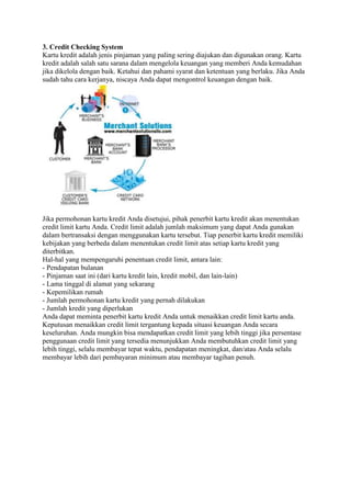 3. Credit Checking System
Kartu kredit adalah jenis pinjaman yang paling sering diajukan dan digunakan orang. Kartu
kredit adalah salah satu sarana dalam mengelola keuangan yang memberi Anda kemudahan
jika dikelola dengan baik. Ketahui dan pahami syarat dan ketentuan yang berlaku. Jika Anda
sudah tahu cara kerjanya, niscaya Anda dapat mengontrol keuangan dengan baik.
Jika permohonan kartu kredit Anda disetujui, pihak penerbit kartu kredit akan menentukan
credit limit kartu Anda. Credit limit adalah jumlah maksimum yang dapat Anda gunakan
dalam bertransaksi dengan menggunakan kartu tersebut. Tiap penerbit kartu kredit memiliki
kebijakan yang berbeda dalam menentukan credit limit atas setiap kartu kredit yang
diterbitkan.
Hal-hal yang mempengaruhi penentuan credit limit, antara lain:
- Pendapatan bulanan
- Pinjaman saat ini (dari kartu kredit lain, kredit mobil, dan lain-lain)
- Lama tinggal di alamat yang sekarang
- Kepemilikan rumah
- Jumlah permohonan kartu kredit yang pernah dilakukan
- Jumlah kredit yang diperlukan
Anda dapat meminta penerbit kartu kredit Anda untuk menaikkan credit limit kartu anda.
Keputusan menaikkan credit limit tergantung kepada situasi keuangan Anda secara
keseluruhan. Anda mungkin bisa mendapatkan credit limit yang lebih tinggi jika persentase
penggunaan credit limit yang tersedia menunjukkan Anda membutuhkan credit limit yang
lebih tinggi, selalu membayar tepat waktu, pendapatan meningkat, dan/atau Anda selalu
membayar lebih dari pembayaran minimum atau membayar tagihan penuh.
 