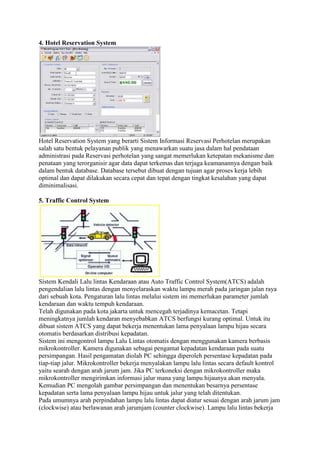 4. Hotel Reservation System
Hotel Reservation System yang berarti Sistem Informasi Reservasi Perhotelan merupakan
salah satu bentuk pelayanan publik yang menawarkan suatu jasa dalam hal pendataan
administrasi pada Reservasi perhotelan yang sangat memerlukan ketepatan mekanisme dan
penataan yang terorganisir agar data dapat terkemas dan terjaga keamanannya dengan baik
dalam bentuk database. Database tersebut dibuat dengan tujuan agar proses kerja lebih
optimal dan dapat dilakukan secara cepat dan tepat dengan tingkat kesalahan yang dapat
diminimalisasi.
5. Traffic Control System
Sistem Kendali Lalu lintas Kendaraan atau Auto Traffic Control System(ATCS) adalah
pengendalian lalu lintas dengan menyelaraskan waktu lampu merah pada jaringan jalan raya
dari sebuah kota. Pengaturan lalu lintas melalui sistem ini memerlukan parameter jumlah
kendaraan dan waktu tempuh kendaraan.
Telah digunakan pada kota jakarta untuk mencegah terjadinya kemacetan. Tetapi
meningkatnya jumlah kendaran menyebabkan ATCS berfungsi kurang optimal. Untuk itu
dibuat sistem ATCS yang dapat bekerja menentukan lama penyalaan lampu hijau secara
otomatis berdasarkan distribusi kepadatan.
Sistem ini mengontrol lampu Lalu Lintas otomatis dengan menggunakan kamera berbasis
mikrokontroller. Kamera digunakan sebagai pengamat kepadatan kendaraan pada suatu
persimpangan. Hasil pengamatan diolah PC sehingga diperoleh persentase kepadatan pada
tiap-tiap jalur. Mikrokontroller bekerja menyalakan lampu lalu lintas secara default kontrol
yaitu searah dengan arah jarum jam. Jika PC terkoneksi dengan mikrokontroller maka
mikrokontroller mengirimkan informasi jalur mana yang lampu hijaunya akan menyala.
Kemudian PC mengolah gambar persimpangan dan menentukan besarnya persentase
kepadatan serta lama penyalaan lampu hijau untuk jalur yang telah ditentukan.
Pada umumnya arah perpindahan lampu lalu lintas dapat diatur sesuai dengan arah jarum jam
(clockwise) atau berlawanan arah jarumjam (counter clockwise). Lampu lalu lintas bekerja
 