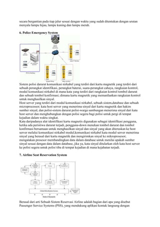 secara bergantian pada tiap jalur sesuai dengan waktu yang sudah ditentukan dengan urutan
menyala lampu hijau, lampu kuning dan lampu merah.
6. Police Emergency System
Sistem polisi darurat komunikasi nirkabel yang terdiri dari:kartu magnetik yang terdiri dari
sebuah perangkat identifikasi, perangkat baterai, suara-perangkat cahaya, rangkaian kontrol,
modul komunikasi nirkabel di mana kata yang terdiri dari rangkaian kontrol tombol darurat
dan sebuah tombol konfirmasi; dimana kartu magnetik yang memanfaatkan rangkaian kontrol
untuk menghasilkan sinyal.
Host server yang terdiri dari modul komunikasi nirkabel, sebuah sistem,database dan sebuah
microprocessor; kata host server yang menerima sinyal dari kartu magnetik dan hakim
sumber sinyal, dan polisi-sistem darurat polisi-warga sambungan menerima sinyal dari kata
host server dan menghubungkan dengan polisi segera bagi polisi untuk pergi di tempat
kejadian dalam waktu singkat.
Kata daripadanya alat identifikasi kartu magnetis digunakan sebagai identifikasi pengguna,
ketika ada peristiwa darurat terjadi, pengguna-down menekan tombol darurat dan tombol
konfirmasi bersamaan untuk menghasilkan sinyal dan sinyal yang akan diteruskan ke host
server melalui komunikasi nirkabel modul;komunikasi nirkabel kata modul server menerima
sinyal yang berasal dari kartu magnetik dan mengirimkan sinyal ke mikroprosesor;
mengatakan prosesor membandingkan data dalam database untuk menilai apakah sumber
sinyal sesuai dengan data dalam database, jika ya, kata sinyal ditularkan oleh kata host server
ke polisi segera untuk polisi tiba di tempat kejadian di mana kejahatan terjadi.
7. Airline Seat Reservation System
Berasal dari arti Sebuah Sistem Reservasi Airline adalah bagian dari apa yang disebut
Passenger Service Systems (PSS), yang mendukung aplikasi kontak langsung dengan
 