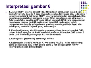 Interpretasi gambar 6
 1. Jarak RR/PP interval di beat 1&2, 2&3 adalah sama, akan tetapi beat
berikutnya yaitu beat ke 4 baru muncul setelah adanya gap atau jeda yang
jaraknya melibihi 2 kali jarak RR/PP interval sebelum dan sesudahnya. Kita
tidak bisa mengatakan iramanya teratur (lihat penjelasan ekg strip no.4).
Adanya defleksi positip gel P yang diikuti komplek QRS yang menandakan
pacemaker berasal dari SA node, akan tetapi SA node gagal untuk
mengeluarkan impuls sebagaimana waktunya sehingga terjadi gap atau
jedah yang melebih 2x jarak yang seharusnya.
2. Frekfensi jantung kita hitung dengan mengalikan jumlah komplek QRS
dalam 6 detik dengan 10. Pada kasus ini terdapat 5 komplek QRS dalam 6
detik. Jadi frekfensi jantungnya 5 x 10 = 50 x/menit.
3. Konfigurasi gelombang semuanya normal
4. Kesimpulan : SINUS ARREST ATAU SINUS PAUSE ( Pada kasus yang
sama dengan gap atau jedah persis sama 2 kali dengan jarak RR/PP
interval dinamakan Sinus Block)
 
