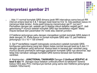 Interpretasi gambar 21
 1. Ada 11 normal komplek QRS dimana jarak RR intervalnya sama kecual RR
interval antara beat ke 5 & 7 dengan beat beat ke 9 & 12, kita pastikan kasus ini
iramanya tidak teratur. Anda pasti bingung menemukan gel P, iya kan?
Perhatikan dengan jeli, setelah gel S selesai diikuti defleksi negatif gel P. Jadi
gelombang P muncul setelah komplek QRS tapi berdefleksi negatif. Maka
impuls berasal dari pacemaker AV node atau daerah junction.
2.Frekfensi jantungnya yaitu dengan mengalikan jumlah komplek QRS dalam 6
detik dengan 10. Pada kasus ini jumlah komplek QRS ada 13, jadi frekfensi
jantungnya 13 x 10 = 130 x/menit
3. Gel P berdefleksi negatif (retrograde conduction) setelah komplek QRS,
konfigurasi gelombang yang lain dalam batas normal kecuali beat ke 6 dan 11
dengan gambaran yang abnormal. Kedua beat ini berasal dari ventrikel yang
muncul secara premature sehingga gambaran komplek QRS nya abnormal, tapi
tetap kita namakan sebagai komplek QRS karena berasal dari kontraksi
ventrikel.
4. Kesimpulan : JUNCTIONAL TAKIKARDI Dengan 2 Unifocal VES/PVC di
beat 6 dan 11. (kenapa saya katakan unifocal/uniform & takikardi? karena
kedua VES atau PVC mempunyai bentuk yang sama dan frekfensi jantungnya
melebih 100x/menit)
 