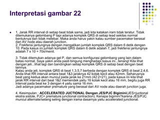 Interpretasi gambar 22
 1. Jarak RR interval di setiap beat tidak sama, jadi kita katakan iram tidak teratur. Tidak
ditemukanya gelombang P tapi adanya komplek QRS di setiap lead sekilas normal
bentuknya dan tidak melebar. Maka anda harus yakin kalau sumber pacemaker berasal
dari AV node atau daerah junction.
2. Frekfensi jantungnya dengan mengalikan jumlah komplek QRS dalam 6 detik dengan
10. Pada kasus ini jumlah komplek QRS dalam 6 detik adalah 7, jadi frekfensi jantungnya
adalah 7 x 10 = 70x/menit.
3. Tidak ditemukan adanya gel P, dan semua konfigurasi gelombang yang lain dalam
batas normal. Saya yakin anda pasti bingung menghadapi kasus ini...tenang! Kita lihat
dengan jeli...lihat lagi dan bandingkan setiap komplek QRS di setiap beat dengan beat
lainnya.
Kalau anda jeli, komplek QRS di beat 1,3,5,7 berbeda dengan komplek QRS di beat 2,4,6.
Anda lihat RR interval antara beat 1&3 jaraknya 42 kotak kecil atau 42mm. Seharusnya
beat yang kedua akan muncul pada jarak ke 21mm (42:2=21), pada kasus ini kita lihat
jarak RR interval dari beat 1&2 memendek yaitu 16 kotak kecil atau 16 mm, begitu juga RR
interval pada beat ke 3 dengan 4 yaitu sama 16 mm.
Jadi adanya pacemaker premature yang berasal dari AV node atau daerah junction juga.
4. Kesimpulan : ACCELERATED JUCTIONAL Dengan JES/PJC Bigimini(JES=juctional
ekstra sistole, PJC= premature junctional contraction). Kenapa bigimini?karena JES/PJC
muncul alternate/selang seling dengan irama dasarnya yaitu accelerated junctional.
 