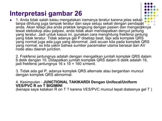 Interpretasi gambar 26
 1. Anda tidak salah kalau mengatakan iramanya teratur karena jelas sekali
tanpa dihitung juga tampak teratur dan saya setuju sekali dengan pendapat
anda. Akan tetapi jika anda praktek langsung dengan pasien dan mengeceknya
lewat stetoskop atau palpasi, anda tidak akan mendapatkan denyut jantung
yang teratur. Jadi untuk kasus ini, gunakan cara menghitung frekfensi jantung
yang tidak teratur. Tidak adanya gel P disetiap beat, tapi ada komplek QRS
yang normal juga ada juga yang abnormal. Jadi acuan kita pada komplek QRS
yang normal, so kita yakin bahwa sumber pacemaker utama berasal dari AV
node atau daerah junction.
2. Frekfensi jantungnya adalah dengan mengalikan jumlah komplek QRS dalam
6 detik dengan 10. Didapatkan jumlah komplek QRS dalam 6 detik adalah 16,
jadi frekfensi jantungnya 16 x 10 = 160 x/menit.
3. Tidak ada gel P, adanya komplek QRS alternate atau bergantian muncul
dengan komplek QRS abmormal.
4. Kesimpulan : JUNCTIONAL TAKIKARDI Dengan Unifocal/Uniform
VES/PVC R on T BIGIMINI
(kenapa saya katakan R on T ? karena VES/PVC muncul tepat diatasnya gel T )
 