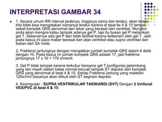 INTERPRETASI GAMBAR 34
 1. Secara umum RR interval jaraknya, tingginya sama dan teratur, akan tetapi
kita tidak bisa mengatakan iramanya teratur karena di beat ke 4 & 15 tampak
sekali komplek QRS abnormal dan lebar yang berasal dari ventrikel. Mungkin
anda akan mengira kalau tampak adanya gel P, tapi itu bukan gel P melainkan
gel T. Sebenarnya ada gel P dan tidak terlihat karena terbenam oleh gel T. Jadi
pada kasus ini pace maker berasal dari atas ventrikel atau supra ventrikel dan
bukan dari SA node.
2. Frekfensi jantungnya dengan mengalikan jumlah komplek QRS dalam 6 detik
dengan 10. Pada kasus ini jumlah komplek QRS adalah 17, jadi frekfensi
jantungnya 17 x 10 = 170 x/menit.
3. Gel P tidak tampak karena terkubur bersama gel T,konfigurasi gelombang
yang lain masih dalam batas normal kecuali tampak ST depresi dan komplek
QRS yang abnormal di beat 4 & 15. Setiap Frekfensi jantung yang melebihi
120x/mnt biasanya akan diikuti oleh ST segmen depresi.
4. Kesimpulan : SUPRA VENTRIKULAR TAKIKARDI (SVT) Dengan 2 Unifocal
VES/PVC di beat 4 & 15
 