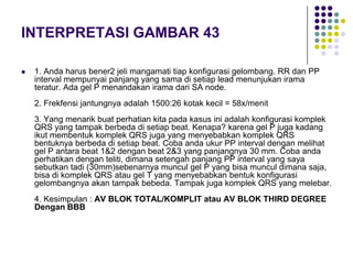 INTERPRETASI GAMBAR 43
 1. Anda harus bener2 jeli mangamati tiap konfigurasi gelombang. RR dan PP
interval mempunyai panjang yang sama di setiap lead menunjukan irama
teratur. Ada gel P menandakan irama dari SA node.
2. Frekfensi jantungnya adalah 1500:26 kotak kecil = 58x/menit
3. Yang menarik buat perhatian kita pada kasus ini adalah konfigurasi komplek
QRS yang tampak berbeda di setiap beat. Kenapa? karena gel P juga kadang
ikut membentuk komplek QRS juga yang menyebabkan komplek QRS
bentuknya berbeda di setiap beat. Coba anda ukur PP interval dengan melihat
gel P antara beat 1&2 dengan beat 2&3 yang panjangnya 30 mm. Coba anda
perhatikan dengan teliti, dimana setengah panjang PP interval yang saya
sebutkan tadi (30mm)sebenarnya muncul gel P yang bisa muncul dimana saja,
bisa di komplek QRS atau gel T yang menyebabkan bentuk konfigurasi
gelombangnya akan tampak bebeda. Tampak juga komplek QRS yang melebar.
4. Kesimpulan : AV BLOK TOTAL/KOMPLIT atau AV BLOK THIRD DEGREE
Dengan BBB
 