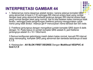 INTERPRETASI GAMBAR 44
 1. Sebenarnya irama dasarnya adalah teratur, karena adanya komplek QRS
yang abnormal( di beat 4,7,9) sehingga RR interval antara beat yang normal
dengan beat yang abnormal berbeda jaraknya dengan RR interval antara beat
yang normal dengan beat yang normal. Hal ini kita katakan kalau iramanya tidak
teratur, sehingga pada penghitungan frekfensi jantung menggunakan untuk
irama yang tidak teratur. Adanya gel P menunjukan irama berasal dari SA node.
2. Frekfensi jantungnya dengan mengalikan jumlah komplek QRS daam 6 detik
dengan 10. Pada kasus ini jumlah komplek QRS adalah 9, jadi frekfensi
jantungnya adalah 9 x 10 = 90x/menit.
3.Semua konfigurasi gelombang masih dalam batas normal, kecuali PR interval
yang memanjang, komplek QRS yang abnormal dan berbeda bentuknya di beat
4,7,9.
4. Kesimpulan : AV BLOK FIRST DEGREE Dengan Multifocal VES/PVC di
beat 4,7,9
 