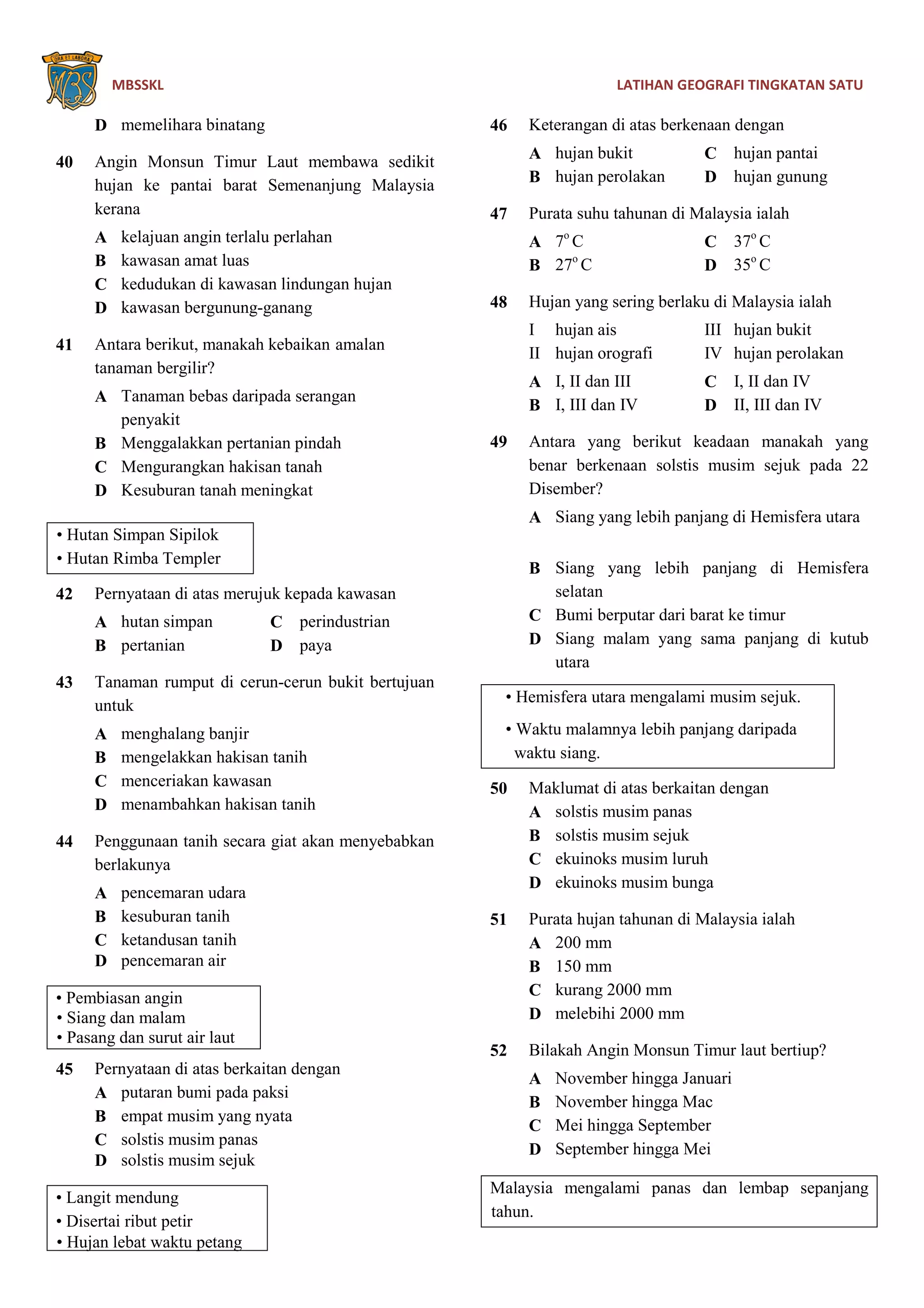 MBSSKL LATIHAN GEOGRAFI TINGKATAN SATU
D memelihara binatang
40 Angin Monsun Timur Laut membawa sedikit
hujan ke pantai barat Semenanjung Malaysia
kerana
A kelajuan angin terlalu perlahan
B kawasan amat luas
C kedudukan di kawasan lindungan hujan
D kawasan bergunung-ganang
41 Antara berikut, manakah kebaikan amalan
tanaman bergilir?
A Tanaman bebas daripada serangan
penyakit
B Menggalakkan pertanian pindah
C Mengurangkan hakisan tanah
D Kesuburan tanah meningkat
• Hutan Simpan Sipilok
• Hutan Rimba Templer
42 Pernyataan di atas merujuk kepada kawasan
A hutan simpan C perindustrian
B pertanian D paya
43 Tanaman rumput di cerun-cerun bukit bertujuan
untuk
A menghalang banjir
B mengelakkan hakisan tanih
C menceriakan kawasan
D menambahkan hakisan tanih
44 Penggunaan tanih secara giat akan menyebabkan
berlakunya
A pencemaran udara
B kesuburan tanih
C ketandusan tanih
D pencemaran air
• Pembiasan angin
• Siang dan malam
• Pasang dan surut air laut
45 Pernyataan di atas berkaitan dengan
A putaran bumi pada paksi
B empat musim yang nyata
C solstis musim panas
D solstis musim sejuk
• Langit mendung
• Disertai ribut petir
• Hujan lebat waktu petang
46 Keterangan di atas berkenaan dengan
A hujan bukit C hujan pantai
B hujan perolakan D hujan gunung
47 Purata suhu tahunan di Malaysia ialah
A 7o
C C 37o
C
B 27o
C D 35o
C
48 Hujan yang sering berlaku di Malaysia ialah
I hujan ais III hujan bukit
II hujan orografi IV hujan perolakan
A I, II dan III C I, II dan IV
B I, III dan IV D II, III dan IV
49 Antara yang berikut keadaan manakah yang
benar berkenaan solstis musim sejuk pada 22
Disember?
A Siang yang lebih panjang di Hemisfera utara
B Siang yang lebih panjang di Hemisfera
selatan
C Bumi berputar dari barat ke timur
D Siang malam yang sama panjang di kutub
utara
• Hemisfera utara mengalami musim sejuk.
• Waktu malamnya lebih panjang daripada
waktu siang.
50 Maklumat di atas berkaitan dengan
A solstis musim panas
B solstis musim sejuk
C ekuinoks musim luruh
D ekuinoks musim bunga
51 Purata hujan tahunan di Malaysia ialah
A 200 mm
B 150 mm
C kurang 2000 mm
D melebihi 2000 mm
52 Bilakah Angin Monsun Timur laut bertiup?
A November hingga Januari
B November hingga Mac
C Mei hingga September
D September hingga Mei
Malaysia mengalami panas dan lembap sepanjang
tahun.
 
